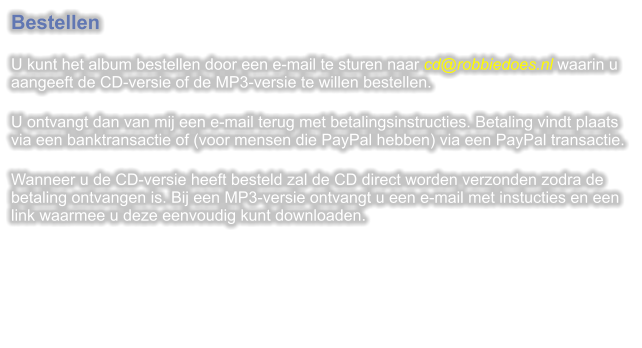 Bestellen  U kunt het album bestellen door een e-mail te sturen naar cd@robbiedoes.nl waarin u aangeeft de CD-versie of de MP3-versie te willen bestellen.  U ontvangt dan van mij een e-mail terug met betalingsinstructies. Betaling vindt plaats via een banktransactie of (voor mensen die PayPal hebben) via een PayPal transactie.  Wanneer u de CD-versie heeft besteld zal de CD direct worden verzonden zodra de betaling ontvangen is. Bij een MP3-versie ontvangt u een e-mail met instucties en een link waarmee u deze eenvoudig kunt downloaden.