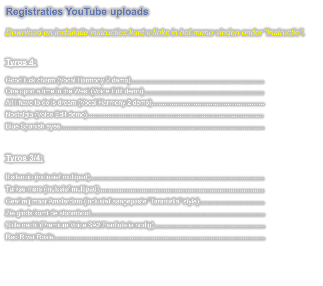 Registraties YouTube uploads  Download en installatie instructies kunt u links in het menu vinden onder “Instructie”.   Tyros 4: Good luck charm (Vocal Harmony 2 demo)........................................................................One upon a time in the West (Voice Edit demo).................................................................All I have to do is dream (Vocal Harmony 2 demo)............................................................. Nostalgia (Voice Edit demo)............................................................................................... Blue Spanish eyes..............................................................................................................  Tyros 3/4:  Il silenzio (inclusief multipad).............................................................................................. Turkse mars (inclusief multipad)......................................................................................... Geef mij maar Amsterdam (inclusief aangepaste “Tarantella” style)................................... Zie ginds komt de stoomboot.............................................................................................. Stille nacht (Premium Voice SA2 Panflute is nodig)............................................................ Red River Rosie..................................................................................................................