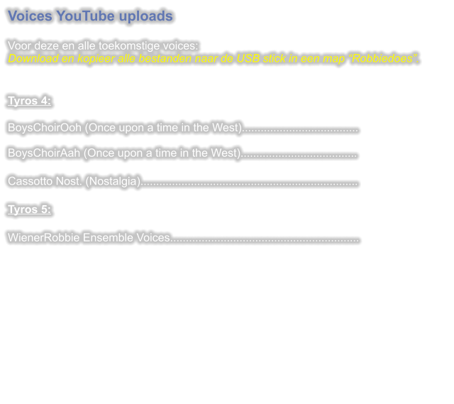 Voices YouTube uploads  Voor deze en alle toekomstige voices:Download en kopieer alle bestanden naar de USB stick in een map “Robbiedoes”.   Tyros 4: BoysChoirOoh (Once upon a time in the West).....................................BoysChoirAah (Once upon a time in the West).....................................  Cassotto Nost. (Nostalgia).....................................................................  Tyros 5:  WienerRobbie Ensemble Voices............................................................