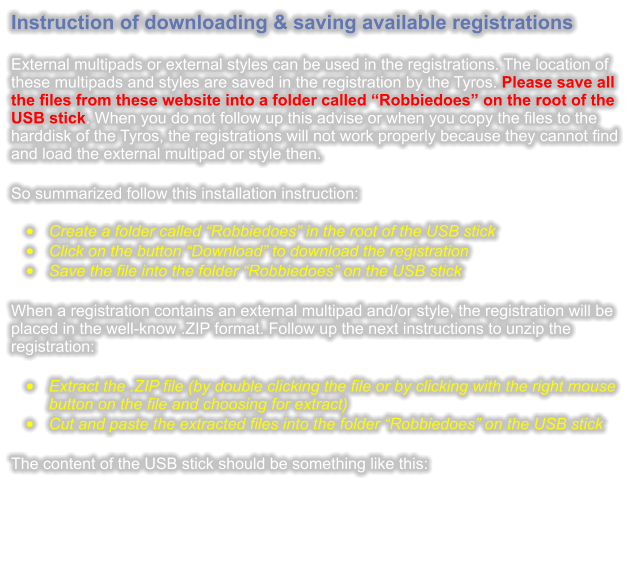 Instruction of downloading & saving available registrations  External multipads or external styles can be used in the registrations. The location of these multipads and styles are saved in the registration by the Tyros. Please save all the files from these website into a folder called “Robbiedoes” on the root of the USB stick. When you do not follow up this advise or when you copy the files to the harddisk of the Tyros, the registrations will not work properly because they cannot find and load the external multipad or style then.  So summarized follow this installation instruction: •	Create a folder called “Robbiedoes” in the root of the USB stick •	Click on the button “Download” to download the registration •	Save the file into the folder “Robbiedoes” on the USB stick  When a registration contains an external multipad and/or style, the registration will be placed in the well-know .ZIP format. Follow up the next instructions to unzip the registration:  •	Extract the .ZIP file (by double clicking the file or by clicking with the right mouse button on the file and choosing for extract) •	Cut and paste the extracted files into the folder “Robbiedoes” on the USB stick  The content of the USB stick should be something like this: