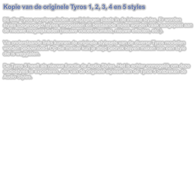 Kopie van de originele Tyros 1, 2, 3, 4 en 5 styles  Bij elke Tyros opvolger vinden er wijzigingen plaats in de interne styles. Er worden styles toegevoegd, styles weggelaten en bestaande styles worden vaak aangepast aan de nieuwe mogelijkheden (nieuwe voices/drumkits, nieuwe effecten, etc.).  Via onderstaande links kunnen de originele stylesets van de diverse Tyros modellen worden gedownload. Op die manier kun je altijd gebruik blijven maken van een style die is wegglaten.  De Tyros 5 heeft als nieuwe functie de Audio Styles. Het is echter onmogelijk om deze audiostyles te exporteren, dus van de originele styleset van de Tyros 5 ontbreken de Audio Styles.