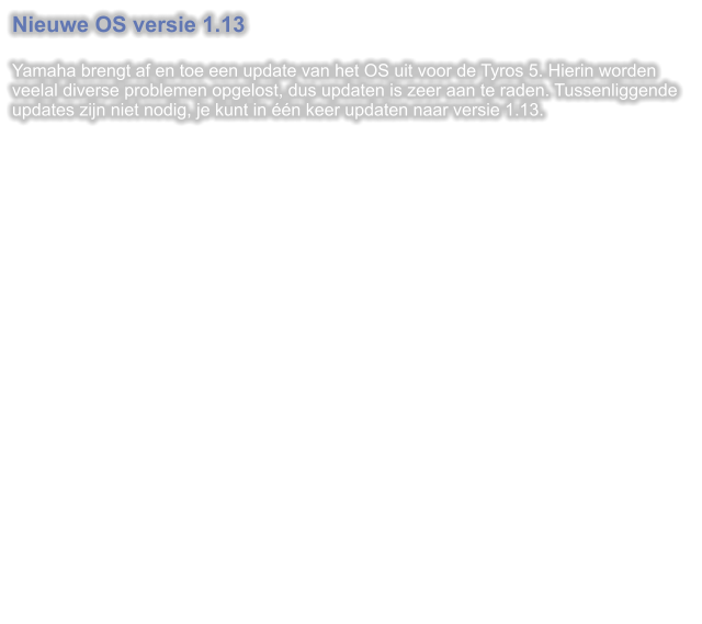 Nieuwe OS versie 1.13  Yamaha brengt af en toe een update van het OS uit voor de Tyros 5. Hierin worden veelal diverse problemen opgelost, dus updaten is zeer aan te raden. Tussenliggende updates zijn niet nodig, je kunt in één keer updaten naar versie 1.13.