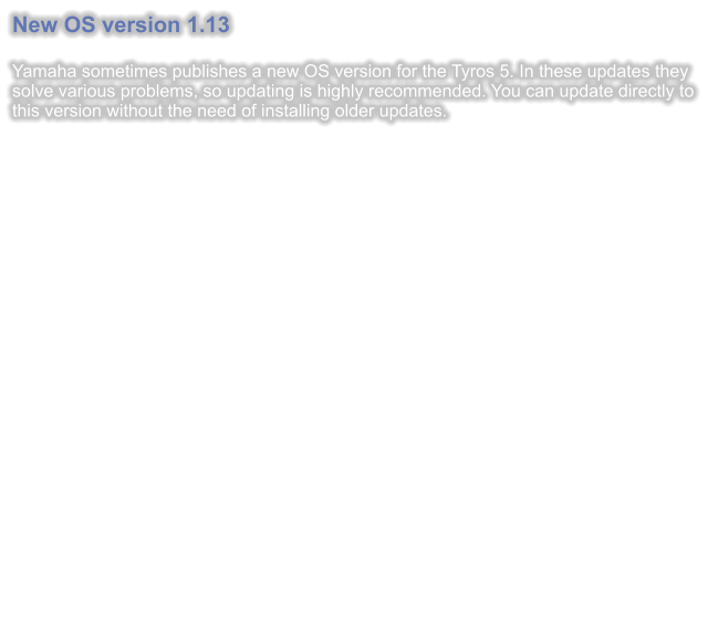 New OS version 1.13  Yamaha sometimes publishes a new OS version for the Tyros 5. In these updates they  solve various problems, so updating is highly recommended. You can update directly to this version without the need of installing older updates.