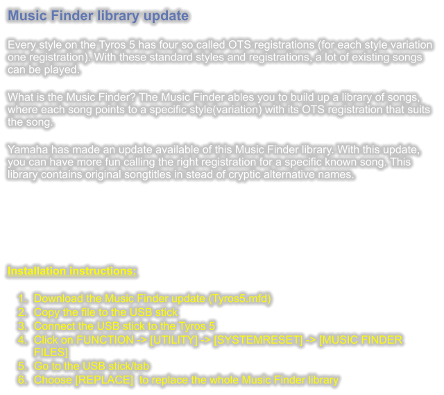 Music Finder library update  Every style on the Tyros 5 has four so called OTS registrations (for each style variation one registration). With these standard styles and registrations, a lot of existing songs can be played.  What is the Music Finder? The Music Finder ables you to build up a library of songs, where each song points to a specific style(variation) with its OTS registration that suits the song.  Yamaha has made an update available of this Music Finder library. With this update, you can have more fun calling the right registration for a specific known song. This library contains original songtitles in stead of cryptic alternative names.       Installation instructions:  	1.	Download the Music Finder update (Tyros5.mfd) 	2.	Copy the file to the USB stick 	3.	Connect the USB stick to the Tyros 5 	4.	Click on FUNCTION -> [UTILITY] -> [SYSTEMRESET] -> [MUSIC FINDER FILES] 	5.	Go to the USB stick/tab 	6.	Choose [REPLACE]  to replace the whole Music Finder library